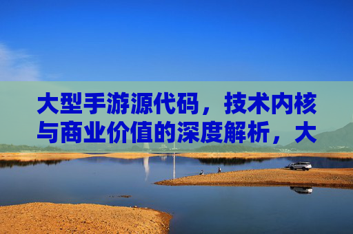 大型手游源代码,技术内核与商业价值的深度解析,大型手游源代码,技术内核与商业价值的深度解析