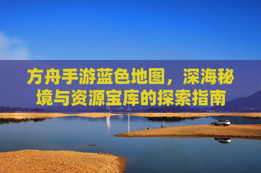 方舟手游蓝色地图,深海秘境与资源宝库的探索指南