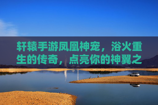 轩辕手游凤凰神宠,浴火重生的传奇,点亮你的神翼之路,轩辕手游凤凰神宠,浴火重生的传奇,点亮神翼之路