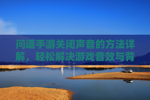 问道手游关闭声音的方法详解,轻松解决游戏音效与背景音乐干扰问题,问道手游关闭声音方法详解,轻松解决游戏音效与背景音乐干扰