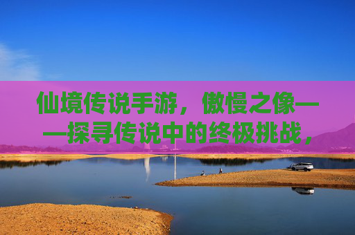 仙境传说手游，傲慢之像——探寻传说中的终极挑战，铸就角色巅峰荣耀