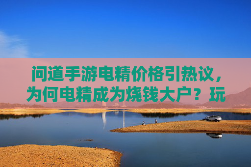 问道手游电精价格引热议，为何电精成为烧钱大户？玩家直呼消费太狠的隐秘成本解析，问道手游电精价格引热议，为何电精成烧钱大户？玩家直呼消费太狠的隐秘成本解析
