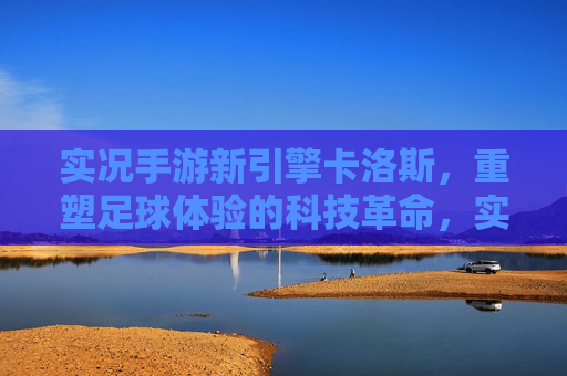 实况手游新引擎卡洛斯,重塑足球体验的科技革命,实况手游新引擎卡洛斯,科技革命重塑足球体验