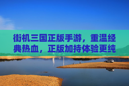 街机三国正版手游,重温经典热血,正版加持体验更纯粹,街机三国正版手游,重温经典热血,正版加持体验更纯粹