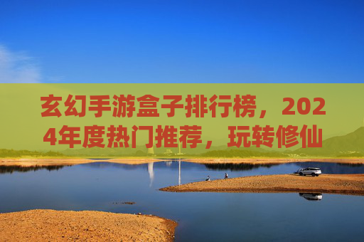 玄幻手游盒子排行榜,2024年度热门推荐,玩转修仙世界的不二之选!玄幻手游盒子排行榜2024,年度热门修仙游戏推荐,玩转修仙世界的不二之选!