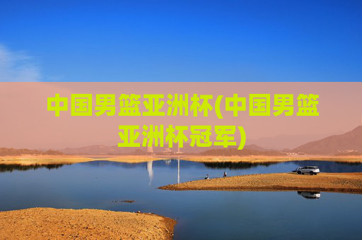 中国男篮亚洲杯(中国男篮亚洲杯冠军)