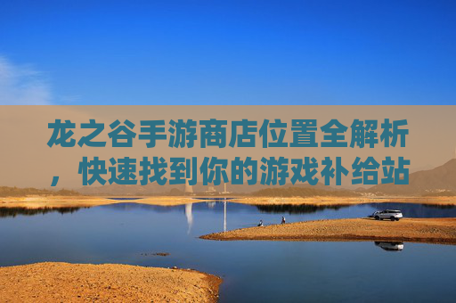 龙之谷手游商店位置全解析,快速找到你的游戏补给站