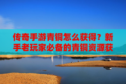 传奇手游青铜怎么获得？新手老玩家必备的青铜资源获取攻略
