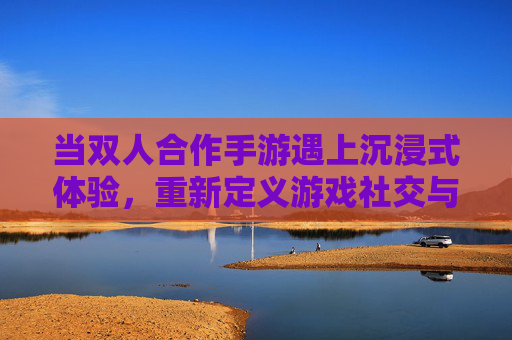 当双人合作手游遇上沉浸式体验，重新定义游戏社交与挑战的边界