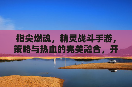 指尖燃魂,精灵战斗手游,策略与热血的完美融合,开启奇幻冒险新篇章