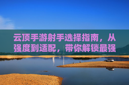 云顶手游射手选择指南,从强度到适配,带你解锁最强射手阵容!云顶手游射手选择指南,从强度到适配,带你解锁最强射手阵容!