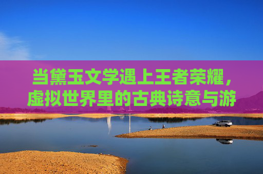 当黛玉文学遇上王者荣耀,虚拟世界里的古典诗意与游戏狂欢,当黛玉文学遇上王者荣耀,虚拟世界里的古典诗意与游戏狂欢
