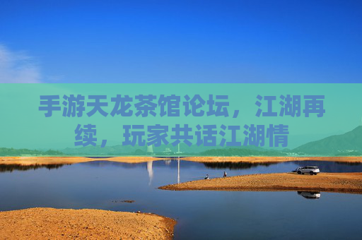 手游天龙茶馆论坛,江湖再续,玩家共话江湖情