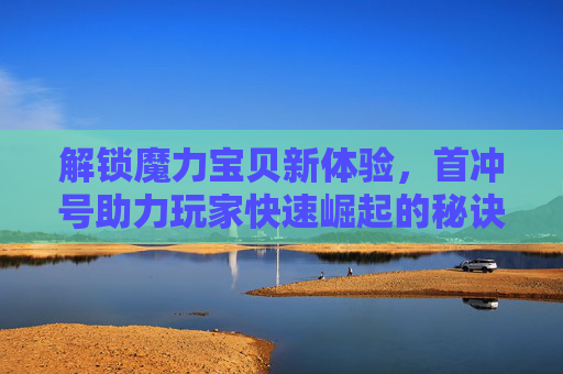 解锁魔力宝贝新体验,首冲号助力玩家快速崛起的秘诀