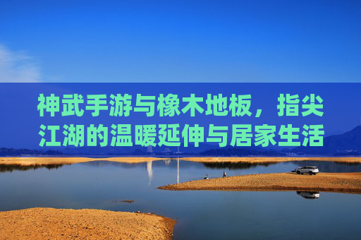 神武手游与橡木地板,指尖江湖的温暖延伸与居家生活的诗意栖居