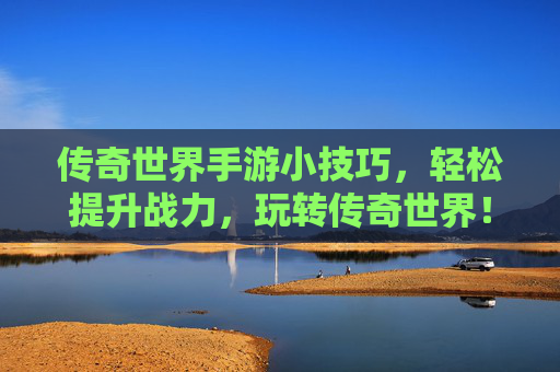 传奇世界手游小技巧，轻松提升战力，玩转传奇世界！
