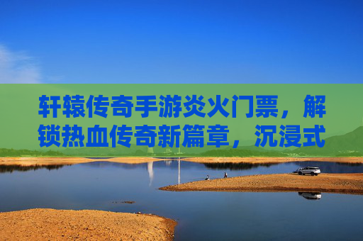 轩辕传奇手游炎火门票，解锁热血传奇新篇章，沉浸式体验古代战场与英雄对决