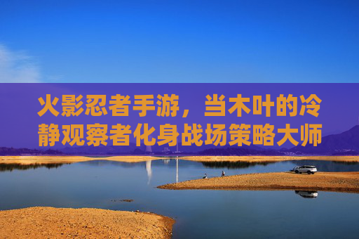 火影忍者手游,当木叶的冷静观察者化身战场策略大师——浅析角色慎的游戏魅力与实战技巧,火影忍者手游,木叶冷静观察者慎的实战魅力与策略解析