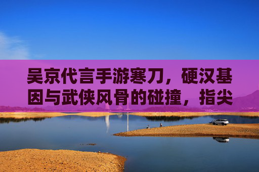 吴京代言手游寒刀,硬汉基因与武侠风骨的碰撞,指尖江湖再续传奇