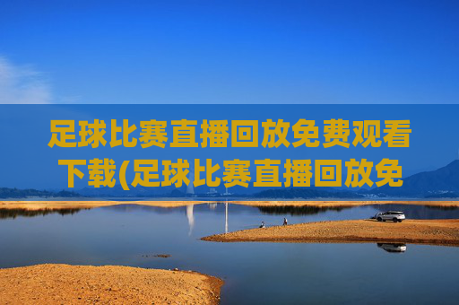 足球比赛直播回放免费观看下载(足球比赛直播回放免费观看下载安装)