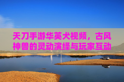 天刀手游华英犬视频,古风神兽的灵动演绎与玩家互动的温馨瞬间