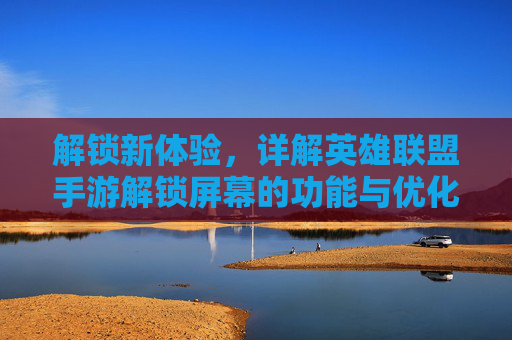 解锁新体验，详解英雄联盟手游解锁屏幕的功能与优化技巧