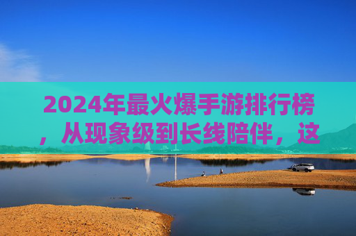 2024年最火爆手游排行榜,从现象级到长线陪伴,这些游戏如何持续占据玩家核心时间?