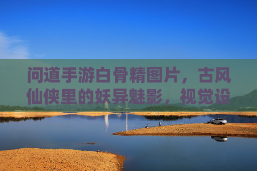 问道手游白骨精图片，古风仙侠里的妖异魅影，视觉设计与角色魅力的深度解析，问道手游白骨精，古风仙侠里的妖异魅影——视觉设计与角色魅力的深度解析