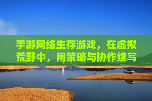 手游网络生存游戏,在虚拟荒野中,用策略与协作续写生存传奇