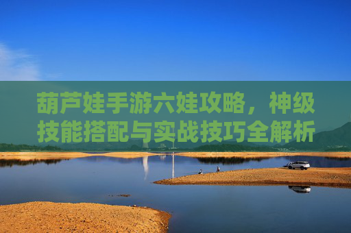 葫芦娃手游六娃攻略，神级技能搭配与实战技巧全解析，葫芦娃手游六娃攻略，神级技能搭配与实战技巧全解析