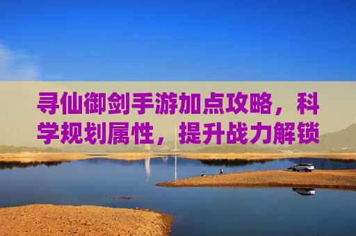 寻仙御剑手游加点攻略,科学规划属性,提升战力解锁御剑飞升新体验