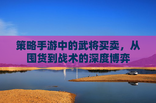 策略手游中的武将买卖，从囤货到战术的深度博弈