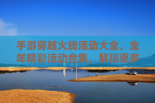 手游穿越火线活动大全，全年精彩活动合集，解锁更多福利与乐趣，手游穿越火线活动大全，全年精彩活动合集，解锁更多福利与乐趣