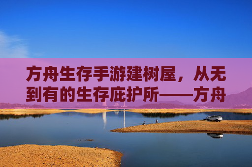 方舟生存手游建树屋,从无到有的生存庇护所——方舟生存手游建树屋指南