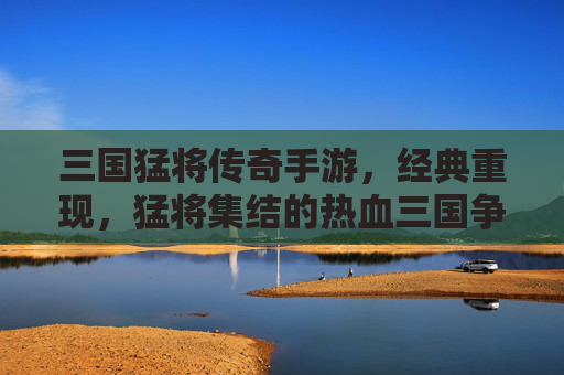 三国猛将传奇手游,经典重现,猛将集结的热血三国争霸之旅,三国猛将传奇手游,经典重现的热血三国争霸之旅