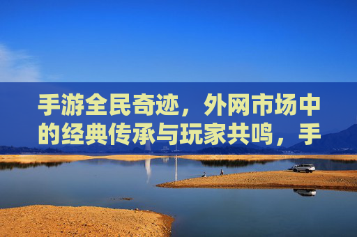 手游全民奇迹,外网市场中的经典传承与玩家共鸣,手游全民奇迹,外网市场的经典传承与玩家共鸣