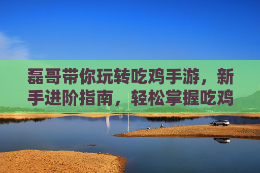 磊哥带你玩转吃鸡手游，新手进阶指南，轻松掌握吃鸡技巧