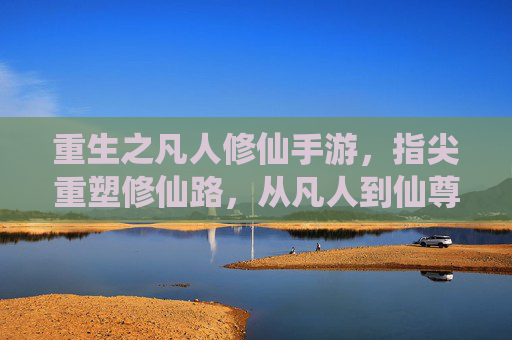 重生之凡人修仙手游,指尖重塑修仙路,从凡人到仙尊的逆天逆袭,重生之凡人修仙手游,指尖重塑修仙路,从凡人到仙尊的逆天逆袭