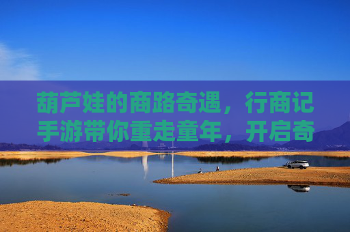 葫芦娃的商路奇遇，行商记手游带你重走童年，开启奇趣冒险