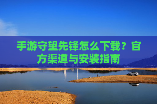 手游守望先锋怎么下载？官方渠道与安装指南