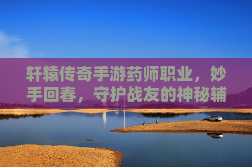 轩辕传奇手游药师职业,妙手回春,守护战友的神秘辅助者