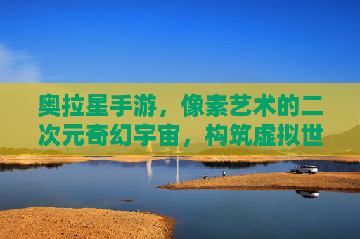 奥拉星手游,像素艺术的二次元奇幻宇宙,构筑虚拟世界的美学殿堂,奥拉星手游,像素艺术的二次元奇幻宇宙,构筑虚拟世界的美学殿堂