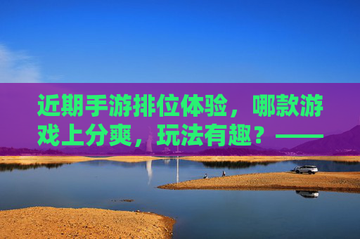 近期手游排位体验,哪款游戏上分爽,玩法有趣?——热门手游排位推荐