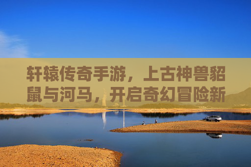 轩辕传奇手游，上古神兽貂鼠与河马，开启奇幻冒险新篇章，轩辕传奇手游新增上古神兽貂鼠与河马，开启奇幻冒险新篇章