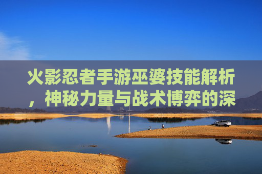 火影忍者手游巫婆技能解析,神秘力量与战术博弈的深度探讨,火影忍者手游巫婆技能解析,神秘力量与战术博弈的深度探讨