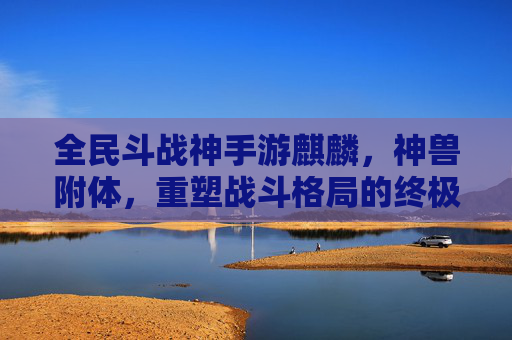 全民斗战神手游麒麟，神兽附体，重塑战斗格局的终极神宠，全民斗战神手游麒麟，神兽附体，重塑战斗格局的终极神宠