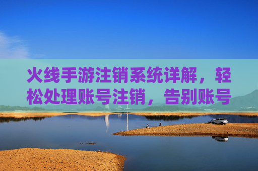 火线手游注销系统详解,轻松处理账号注销,告别账号闲置烦恼