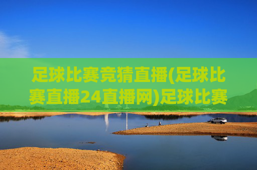 足球比赛竞猜直播(足球比赛直播24直播网)足球比赛竞猜直播，24直播网官方赛事直播平台