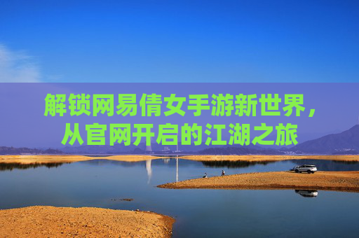 解锁网易倩女手游新世界，从官网开启的江湖之旅