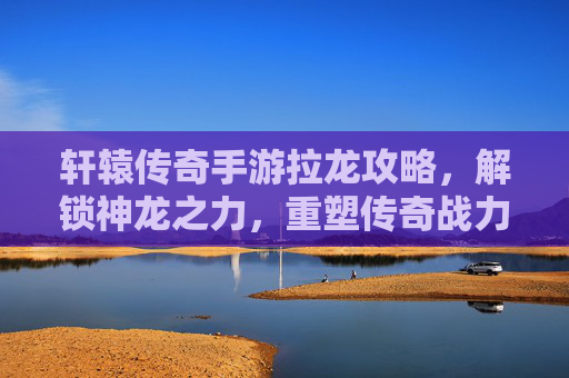 轩辕传奇手游拉龙攻略,解锁神龙之力,重塑传奇战力